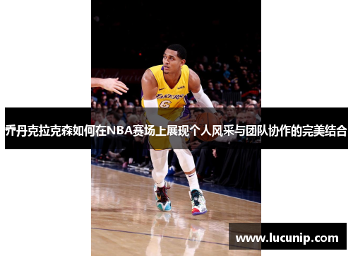 乔丹克拉克森如何在NBA赛场上展现个人风采与团队协作的完美结合