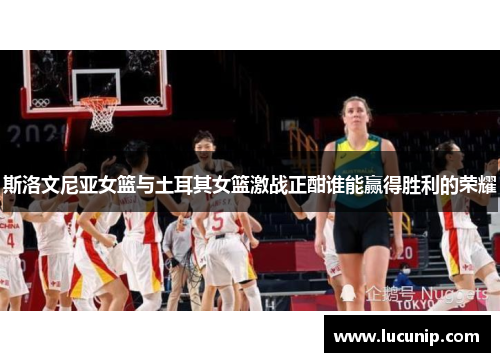 斯洛文尼亚女篮与土耳其女篮激战正酣谁能赢得胜利的荣耀