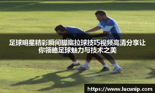 足球明星精彩瞬间脚底拉球技巧视频高清分享让你领略足球魅力与技术之美